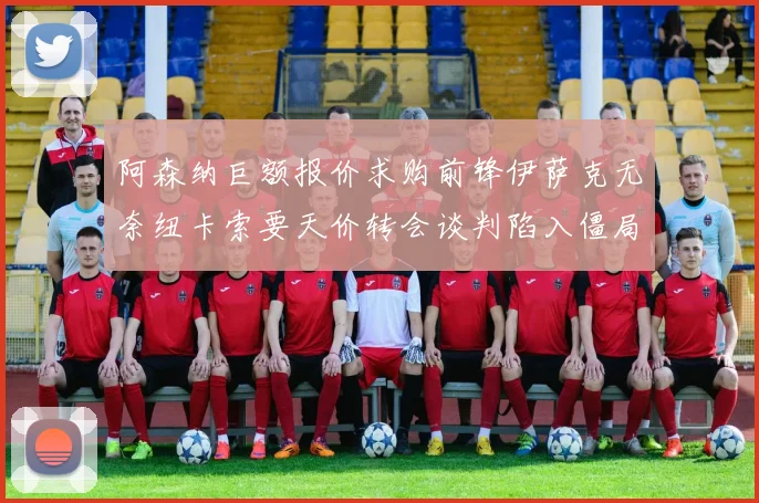 阿森纳巨额报价求购前锋伊萨克无奈纽卡索要天价转会谈判陷入僵局