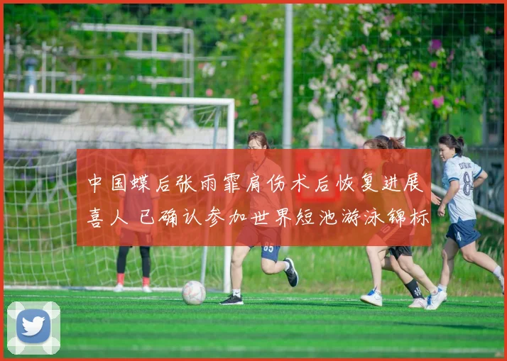 中国蝶后张雨霏肩伤术后恢复进展喜人 已确认参加世界短池游泳锦标赛