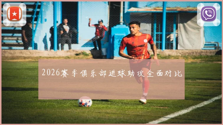 2026赛季俱乐部进球助攻全面对比