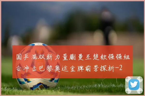 国乒混双新力量蒯曼王楚钦强强组合冲击巴黎奥运金牌前景探析