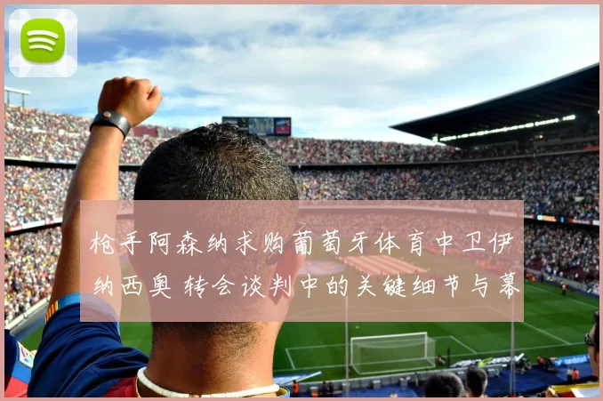 枪手阿森纳求购葡萄牙体育中卫伊纳西奥 转会谈判中的关键细节与幕后故事全面揭秘