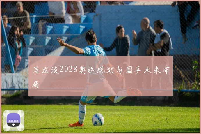 马龙谈2028奥运规划与国乒未来布局