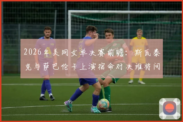 2026年美网女单决赛前瞻：斯瓦泰克与萨巴伦卡上演宿命对决谁将问鼎