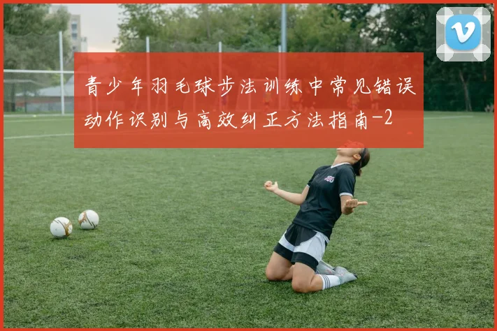 青少年羽毛球步法训练中常见错误动作识别与高效纠正方法指南