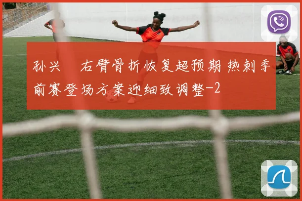 孙兴慜右臂骨折恢复超预期 热刺季前赛登场方案迎细致调整