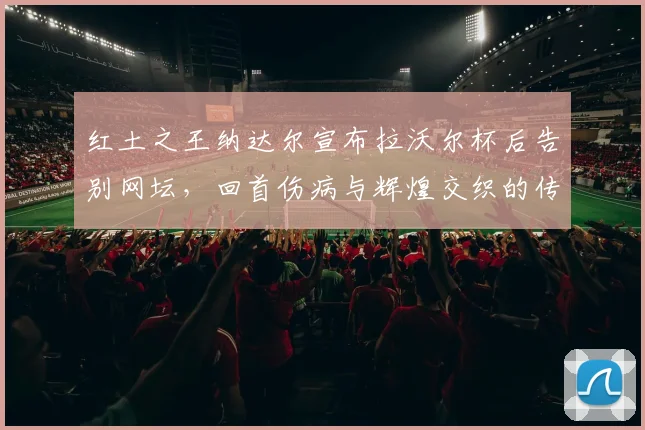 红土之王纳达尔宣布拉沃尔杯后告别网坛，回首伤病与辉煌交织的传奇生涯
