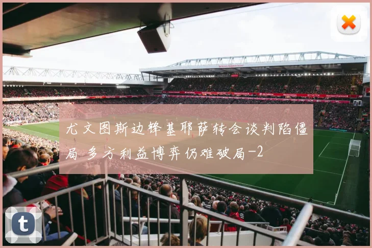 尤文图斯边锋基耶萨转会谈判陷僵局 多方利益博弈仍难破局