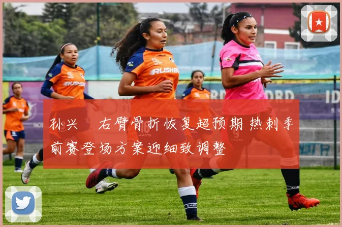 孙兴慜右臂骨折恢复超预期 热刺季前赛登场方案迎细致调整