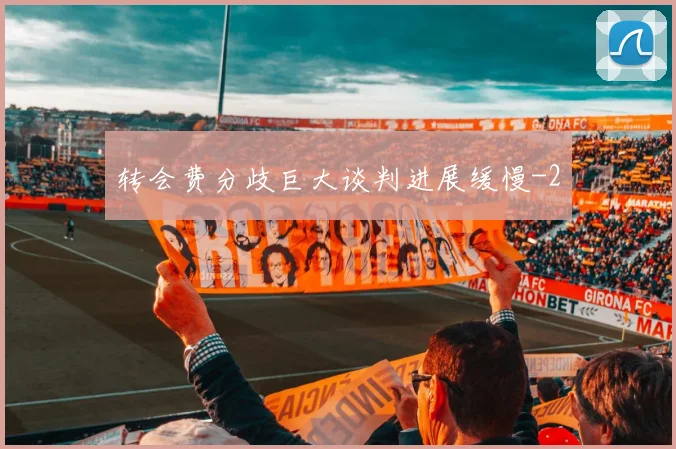 转会费分歧巨大谈判进展缓慢