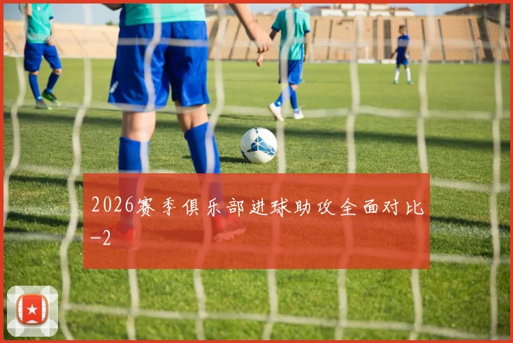 2026赛季俱乐部进球助攻全面对比