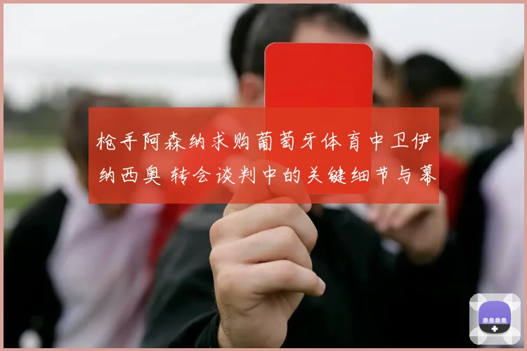 枪手阿森纳求购葡萄牙体育中卫伊纳西奥 转会谈判中的关键细节与幕后故事全面揭秘