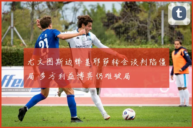 尤文图斯边锋基耶萨转会谈判陷僵局 多方利益博弈仍难破局