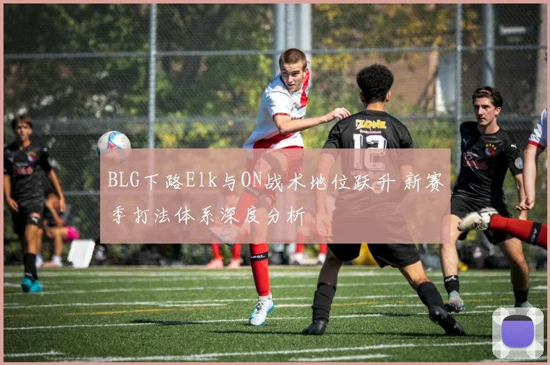 BLG下路Elk与ON战术地位跃升 新赛季打法体系深度分析