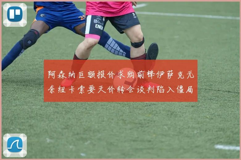 阿森纳巨额报价求购前锋伊萨克无奈纽卡索要天价转会谈判陷入僵局