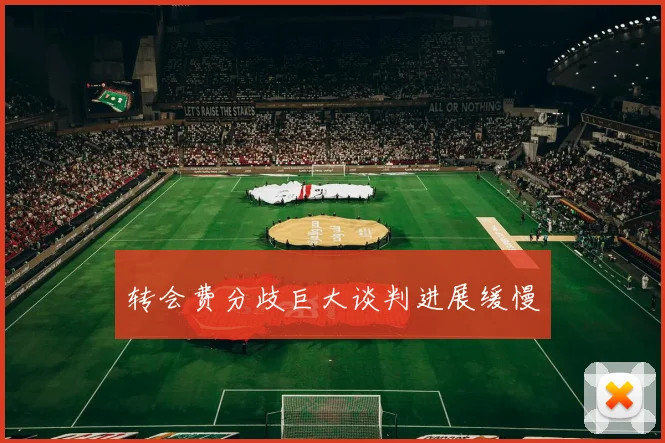 转会费分歧巨大谈判进展缓慢